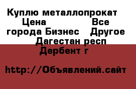 Куплю металлопрокат › Цена ­ 800 000 - Все города Бизнес » Другое   . Дагестан респ.,Дербент г.